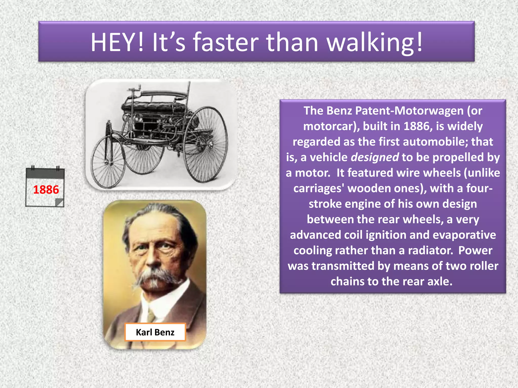 1886
The Benz Patent-Motorwagen (or
motorcar), built in 1886, is widely
regarded as the first automobile; that
is, a vehicle designed to be propelled by
a motor. It featured wire wheels (unlike
carriages' wooden ones), with a four-
stroke engine of his own design
between the rear wheels, a very
advanced coil ignition and evaporative
cooling rather than a radiator. Power
was transmitted by means of two roller
chains to the rear axle.
Karl Benz
HEY! It’s faster than walking!
 