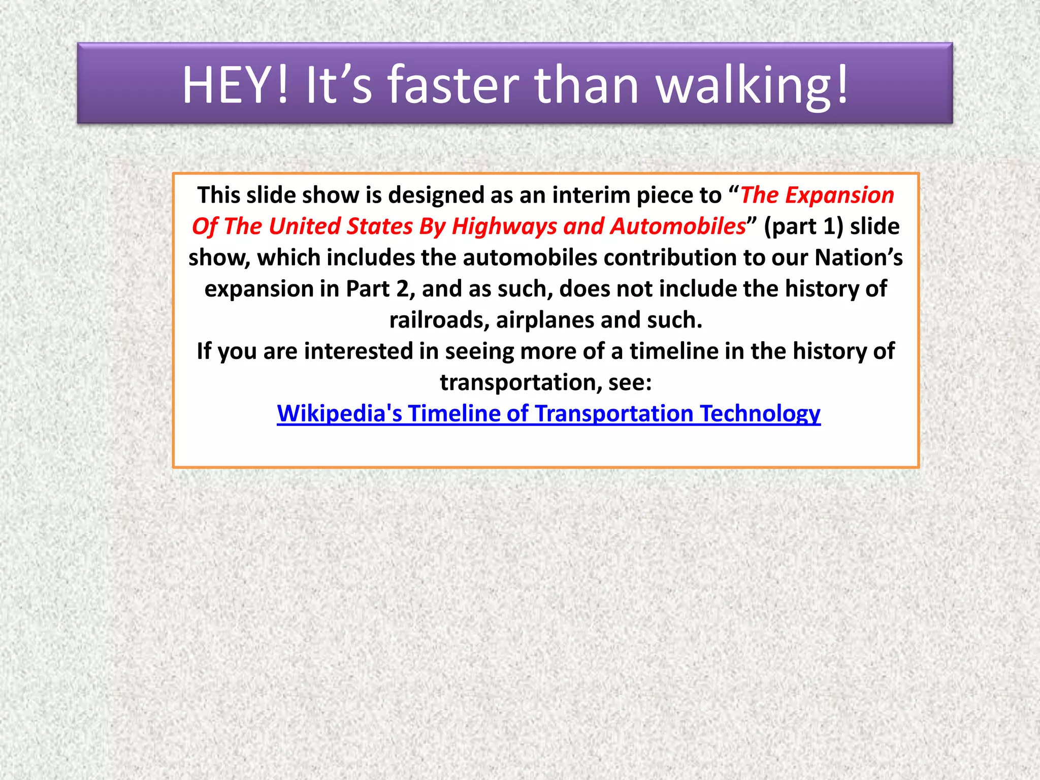 This slide show is designed as an interim piece to “The Expansion
Of The United States By Highways and Automobiles” (part 1) slide
show, which includes the automobiles contribution to our Nation’s
expansion in Part 2, and as such, does not include the history of
railroads, airplanes and such.
If you are interested in seeing more of a timeline in the history of
transportation, see:
Wikipedia's Timeline of Transportation Technology
HEY! It’s faster than walking!
 