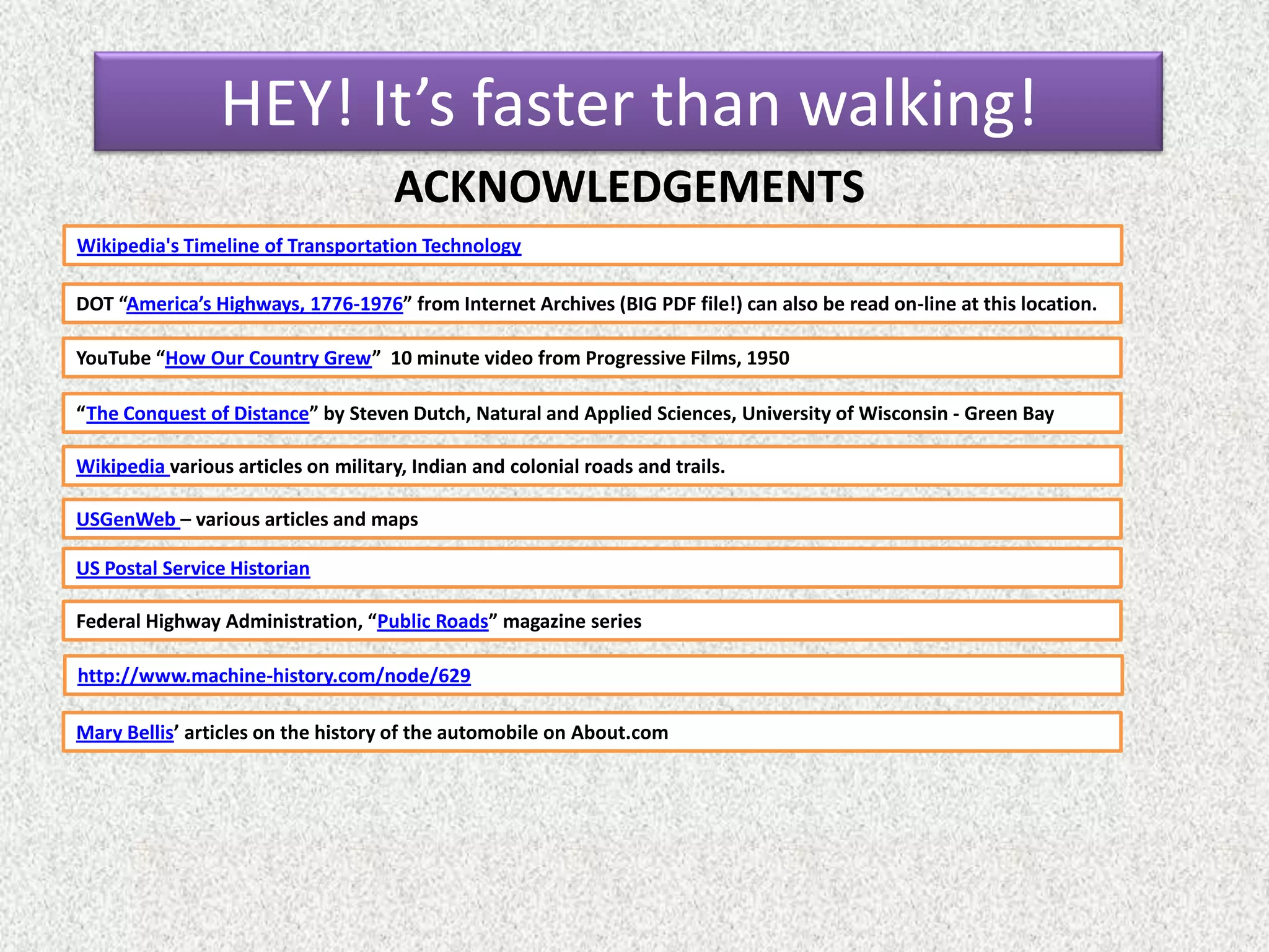ACKNOWLEDGEMENTS
DOT “America’s Highways, 1776-1976” from Internet Archives (BIG PDF file!) can also be read on-line at this location.
YouTube “How Our Country Grew” 10 minute video from Progressive Films, 1950
“The Conquest of Distance” by Steven Dutch, Natural and Applied Sciences, University of Wisconsin - Green Bay
Wikipedia various articles on military, Indian and colonial roads and trails.
USGenWeb – various articles and maps
US Postal Service Historian
Federal Highway Administration, “Public Roads” magazine series
Wikipedia's Timeline of Transportation Technology
http://www.machine-history.com/node/629
HEY! It’s faster than walking!
Mary Bellis’ articles on the history of the automobile on About.com
 