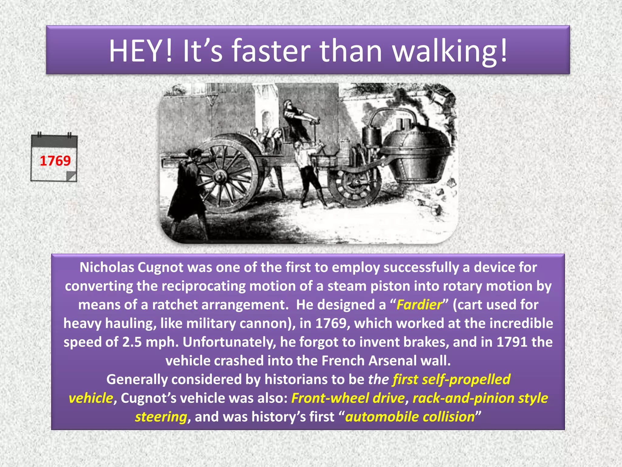1769
Nicholas Cugnot was one of the first to employ successfully a device for
converting the reciprocating motion of a steam piston into rotary motion by
means of a ratchet arrangement. He designed a “Fardier” (cart used for
heavy hauling, like military cannon), in 1769, which worked at the incredible
speed of 2.5 mph. Unfortunately, he forgot to invent brakes, and in 1791 the
vehicle crashed into the French Arsenal wall.
Generally considered by historians to be the first self-propelled
vehicle, Cugnot’s vehicle was also: Front-wheel drive, rack-and-pinion style
steering, and was history’s first “automobile collision”
HEY! It’s faster than walking!
 