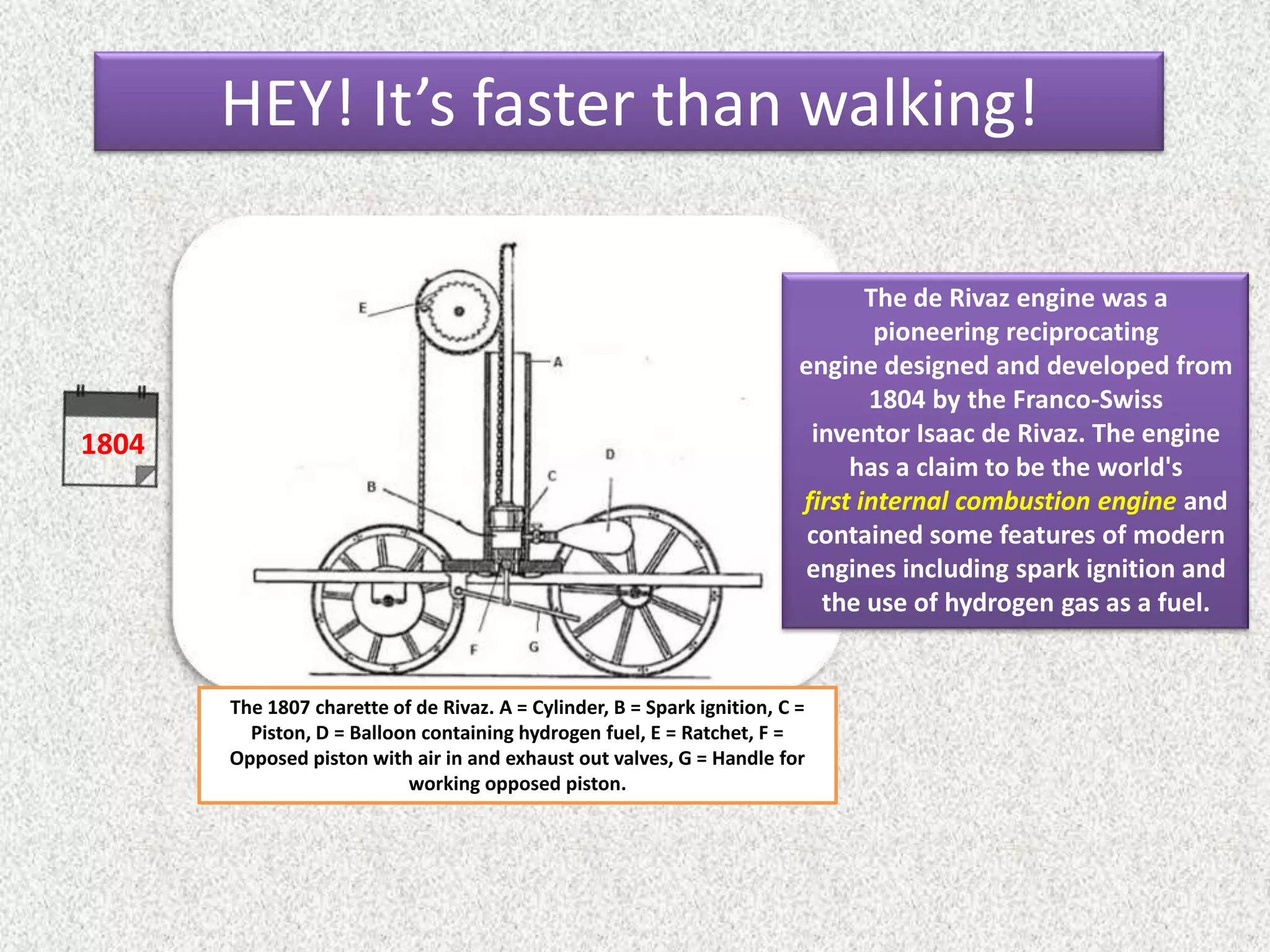 1804
The 1807 charette of de Rivaz. A = Cylinder, B = Spark ignition, C =
Piston, D = Balloon containing hydrogen fuel, E = Ratchet, F =
Opposed piston with air in and exhaust out valves, G = Handle for
working opposed piston.
The de Rivaz engine was a
pioneering reciprocating
engine designed and developed from
1804 by the Franco-Swiss
inventor Isaac de Rivaz. The engine
has a claim to be the world's
first internal combustion engine and
contained some features of modern
engines including spark ignition and
the use of hydrogen gas as a fuel.
HEY! It’s faster than walking!
 