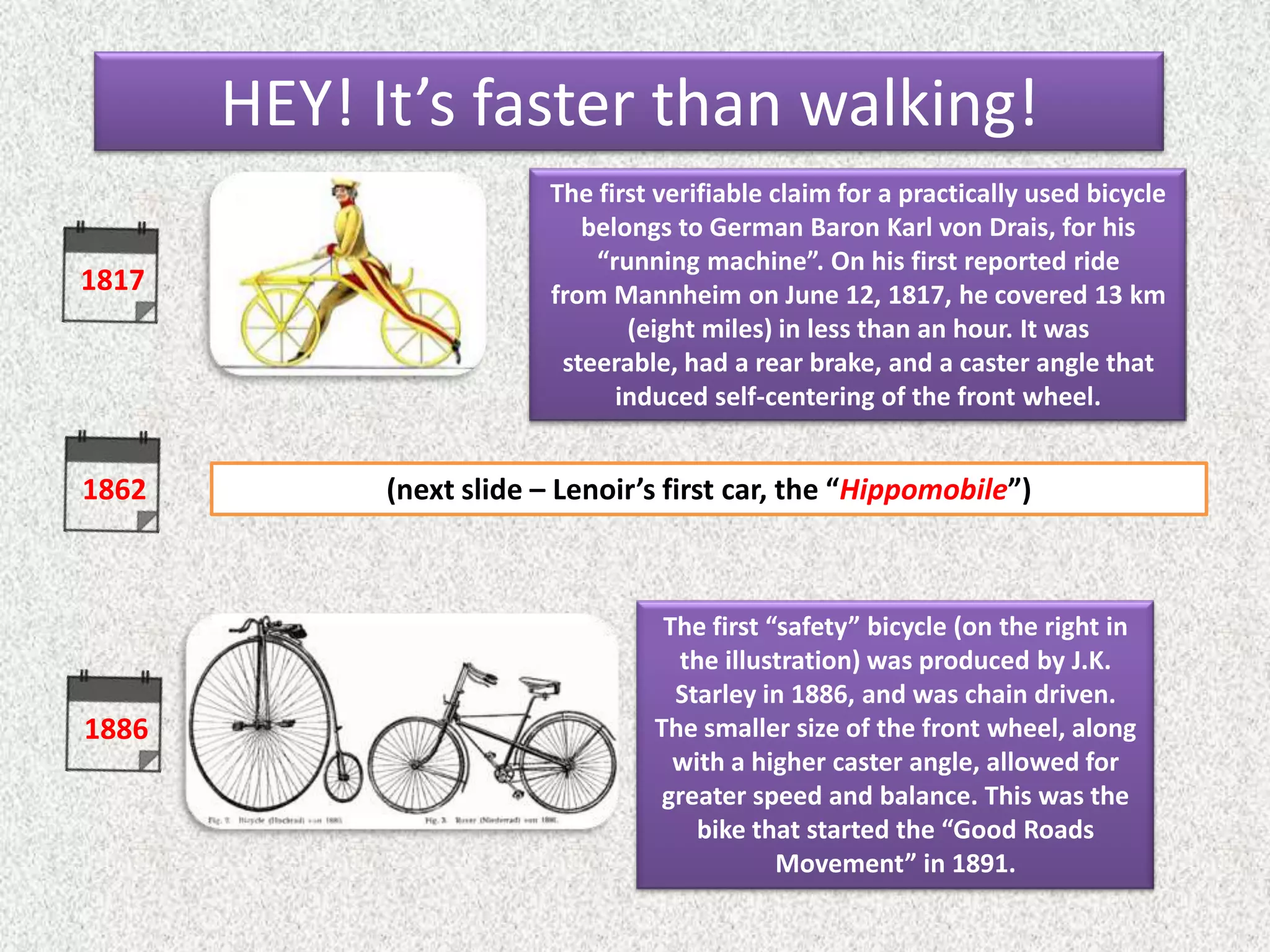 1817
1886
The first verifiable claim for a practically used bicycle
belongs to German Baron Karl von Drais, for his
“running machine”. On his first reported ride
from Mannheim on June 12, 1817, he covered 13 km
(eight miles) in less than an hour. It was
steerable, had a rear brake, and a caster angle that
induced self-centering of the front wheel.
The first “safety” bicycle (on the right in
the illustration) was produced by J.K.
Starley in 1886, and was chain driven.
The smaller size of the front wheel, along
with a higher caster angle, allowed for
greater speed and balance. This was the
bike that started the “Good Roads
Movement” in 1891.
1862 (next slide – Lenoir’s first car, the “Hippomobile”)
HEY! It’s faster than walking!
 