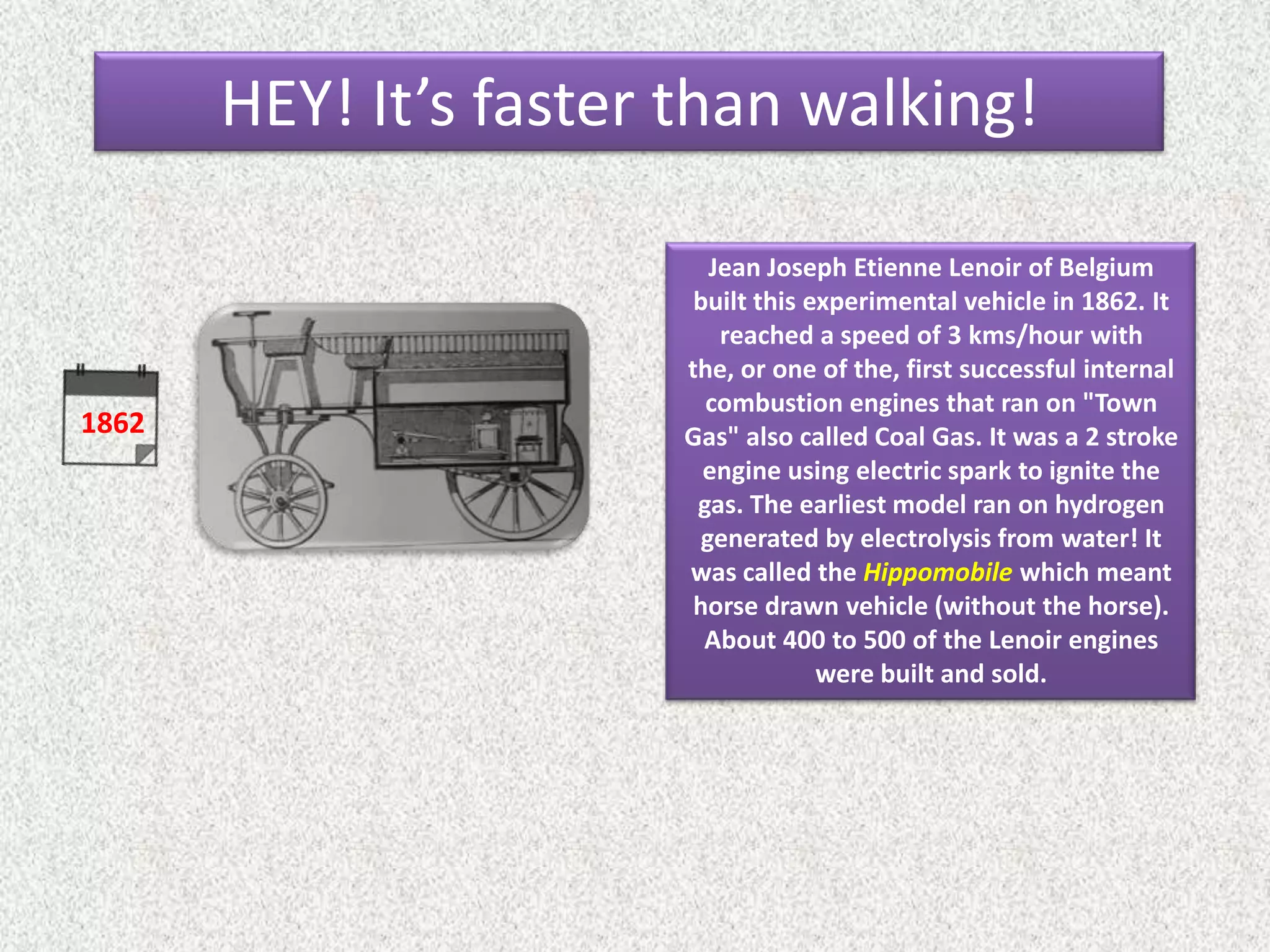 1862
Jean Joseph Etienne Lenoir of Belgium
built this experimental vehicle in 1862. It
reached a speed of 3 kms/hour with
the, or one of the, first successful internal
combustion engines that ran on "Town
Gas" also called Coal Gas. It was a 2 stroke
engine using electric spark to ignite the
gas. The earliest model ran on hydrogen
generated by electrolysis from water! It
was called the Hippomobile which meant
horse drawn vehicle (without the horse).
About 400 to 500 of the Lenoir engines
were built and sold.
HEY! It’s faster than walking!
 
