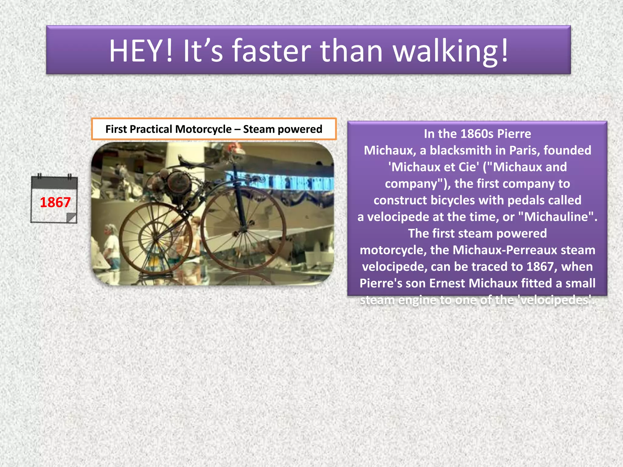 1867
In the 1860s Pierre
Michaux, a blacksmith in Paris, founded
'Michaux et Cie' ("Michaux and
company"), the first company to
construct bicycles with pedals called
a velocipede at the time, or "Michauline".
The first steam powered
motorcycle, the Michaux-Perreaux steam
velocipede, can be traced to 1867, when
Pierre's son Ernest Michaux fitted a small
steam engine to one of the 'velocipedes'.
First Practical Motorcycle – Steam powered
HEY! It’s faster than walking!
 
