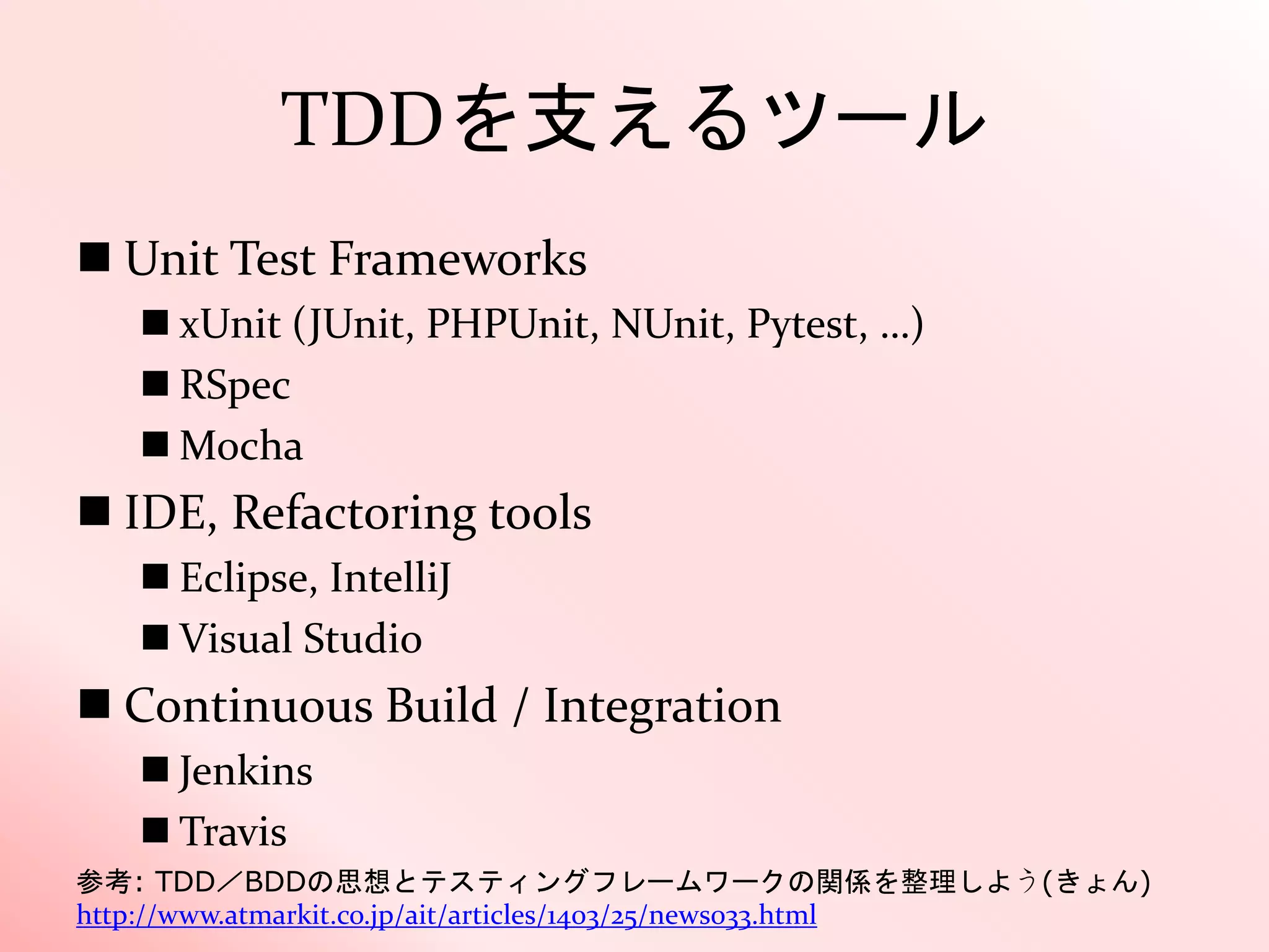 TDDを支えるツール
 Unit Test Frameworks
 xUnit (JUnit, PHPUnit, NUnit, Pytest, …)
 RSpec
 Mocha
 IDE, Refactoring tools
 Eclipse, IntelliJ
 Visual Studio
 Continuous Build / Integration
 Jenkins
 Travis
参考: TDD／BDDの思想とテスティングフレームワークの関係を整理しよう(きょん)
http://www.atmarkit.co.jp/ait/articles/1403/25/news033.html
 