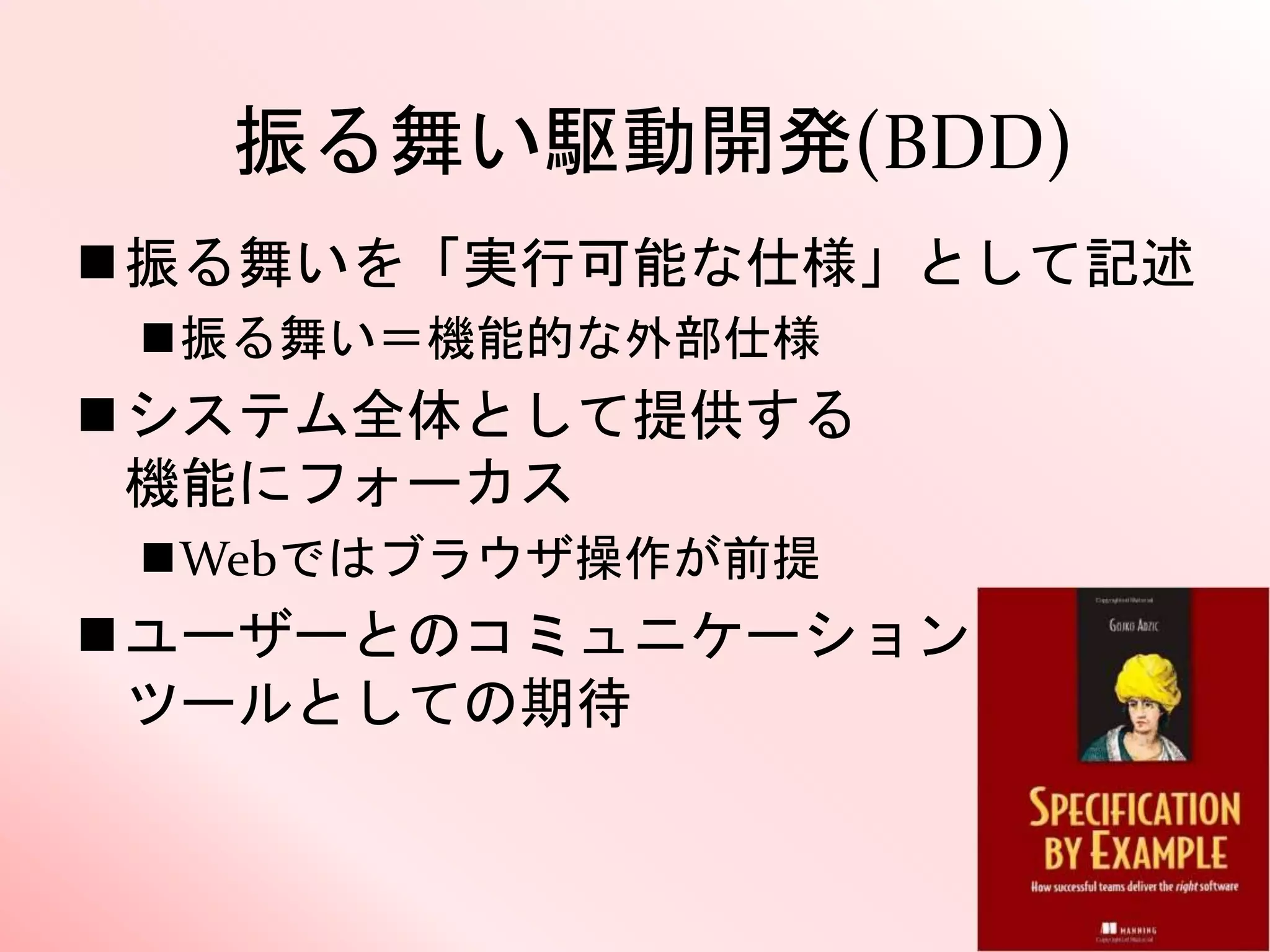 振る舞い駆動開発(BDD)
振る舞いを「実行可能な仕様」として記述
振る舞い＝機能的な外部仕様
システム全体として提供する
機能にフォーカス
Webではブラウザ操作が前提
ユーザーとのコミュニケーション
ツールとしての期待
 