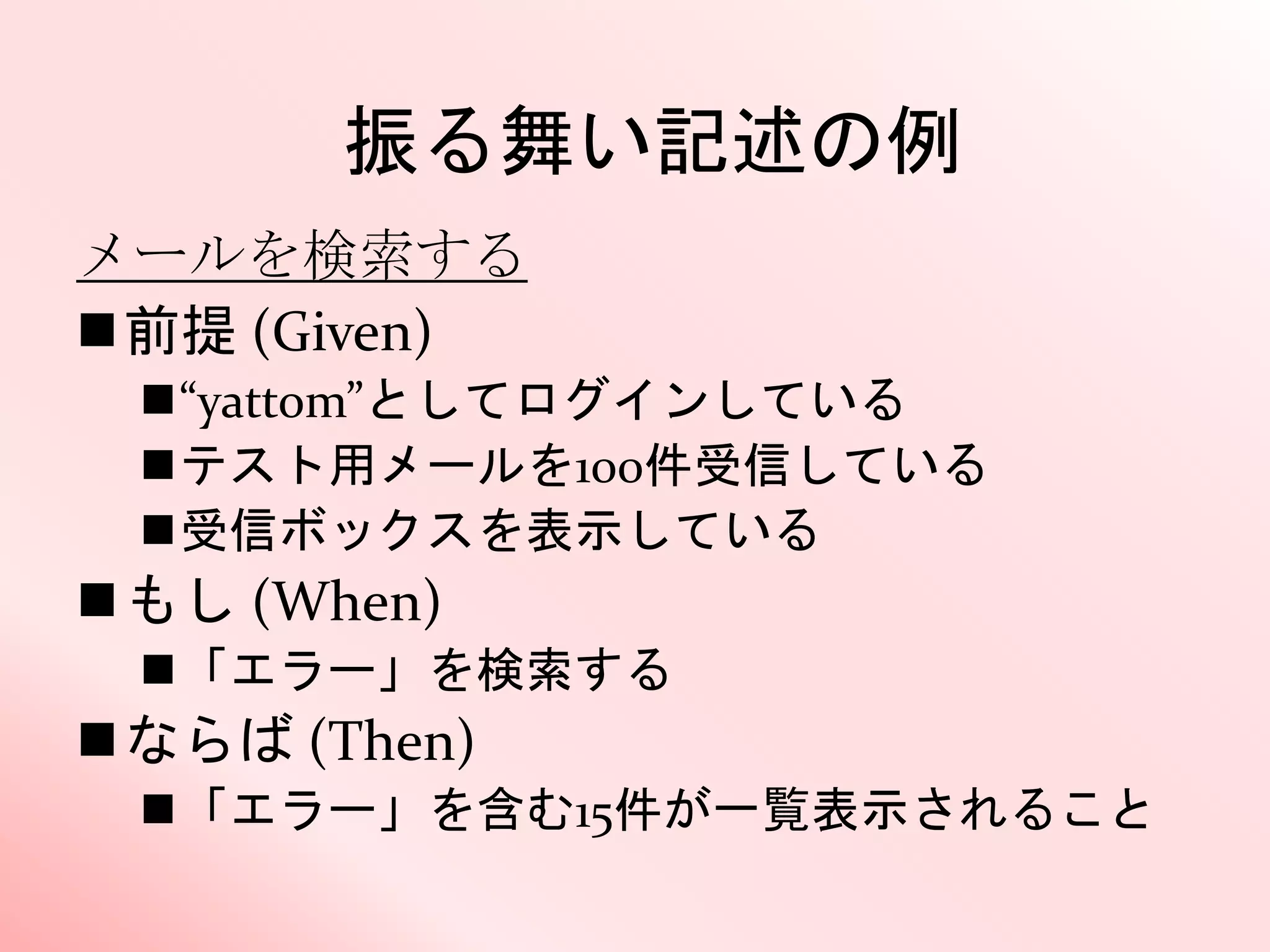 振る舞い記述の例
メールを検索する
前提 (Given)
“yattom”としてログインしている
テスト用メールを100件受信している
受信ボックスを表示している
もし (When)
「エラー」を検索する
ならば (Then)
「エラー」を含む15件が一覧表示されること
 