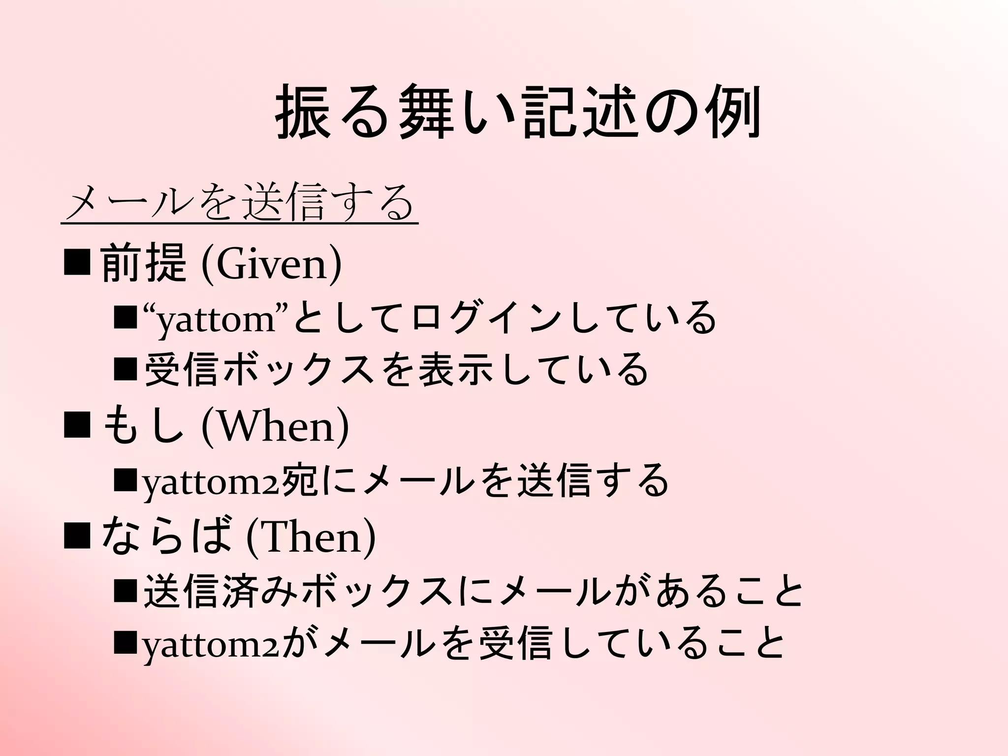 振る舞い記述の例
メールを送信する
前提 (Given)
“yattom”としてログインしている
受信ボックスを表示している
もし (When)
yattom2宛にメールを送信する
ならば (Then)
送信済みボックスにメールがあること
yattom2がメールを受信していること
 