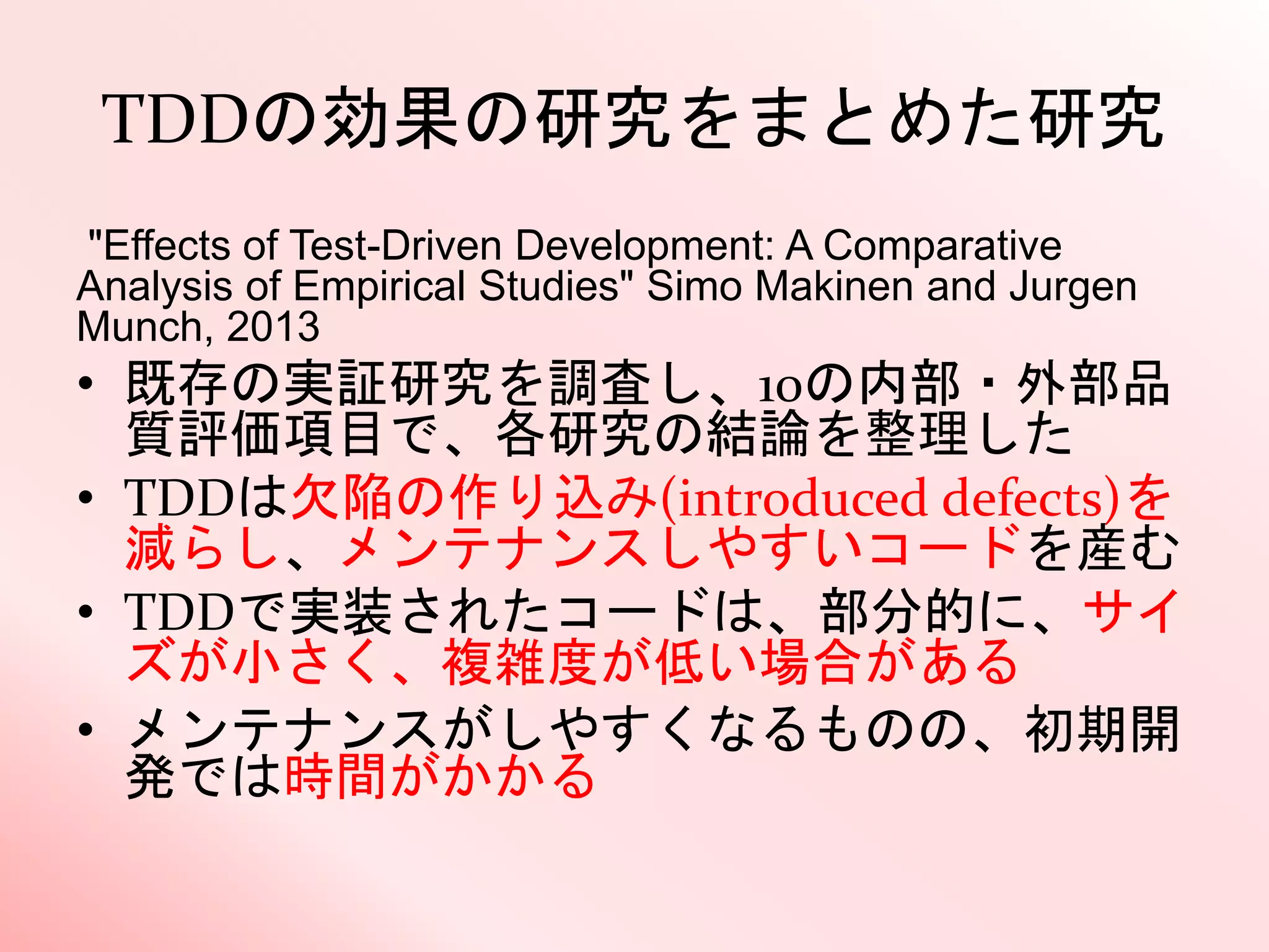 TDDの効果の研究をまとめた研究
"Effects of Test-Driven Development: A Comparative
Analysis of Empirical Studies" Simo Makinen and Jurgen
Munch, 2013
• 既存の実証研究を調査し、10の内部・外部品
質評価項目で、各研究の結論を整理した
• TDDは欠陥の作り込み(introduced defects)を
減らし、メンテナンスしやすいコードを産む
• TDDで実装されたコードは、部分的に、サイ
ズが小さく、複雑度が低い場合がある
• メンテナンスがしやすくなるものの、初期開
発では時間がかかる
 