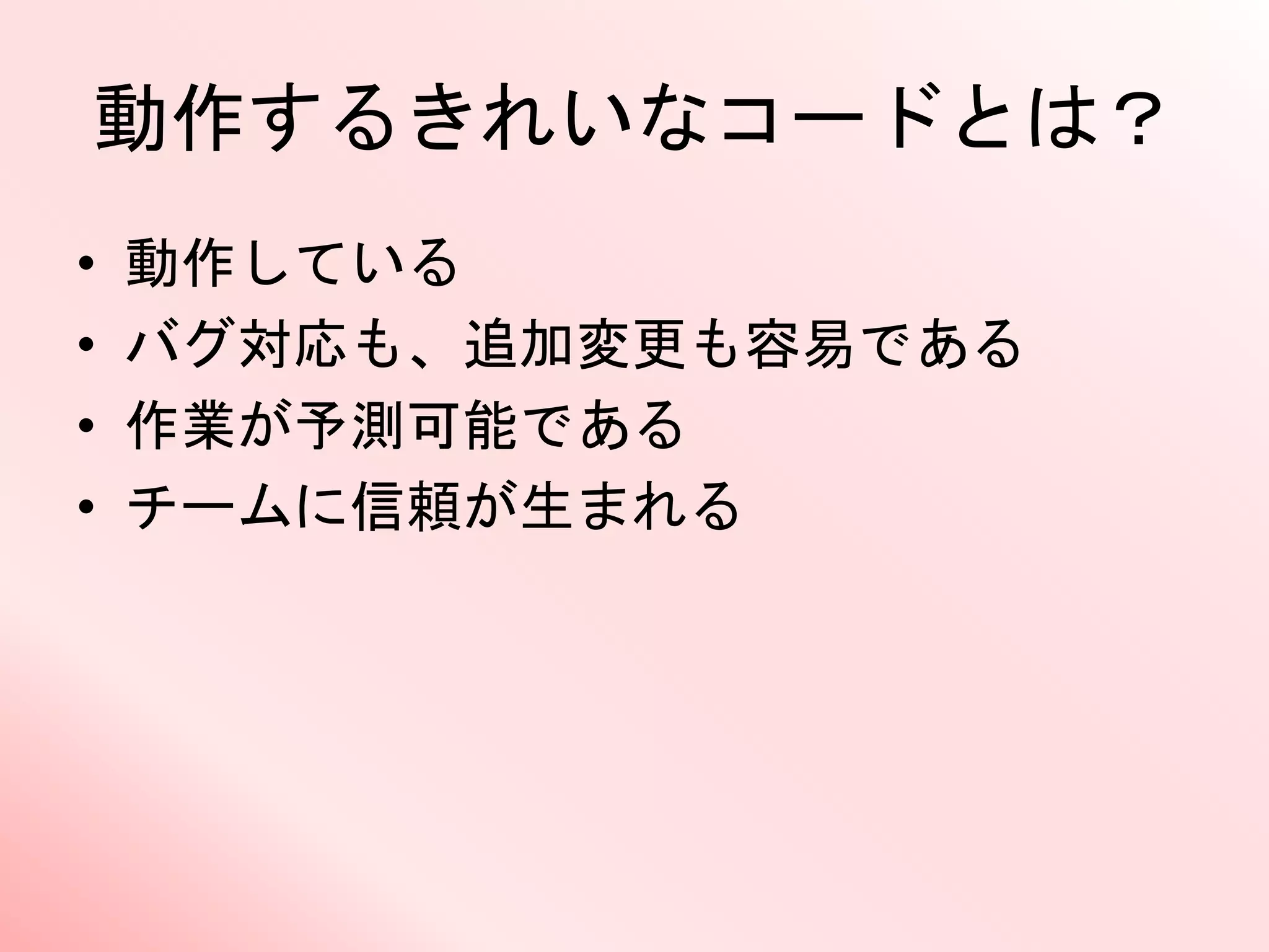 動作するきれいなコードとは？
• 動作している
• バグ対応も、追加変更も容易である
• 作業が予測可能である
• チームに信頼が生まれる
 