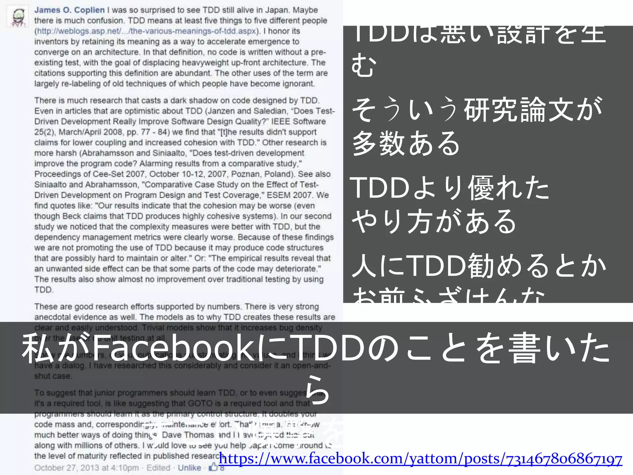 https://www.facebook.com/yattom/posts/731467806867197
私がFacebookにTDDのことを書いたら
すごい爆撃を食らった
TDDは悪い設計を生む
そういう研究論文が
多数ある
TDDより優れた
やり方がある
人にTDD勧めるとか
お前ふざけんな
 