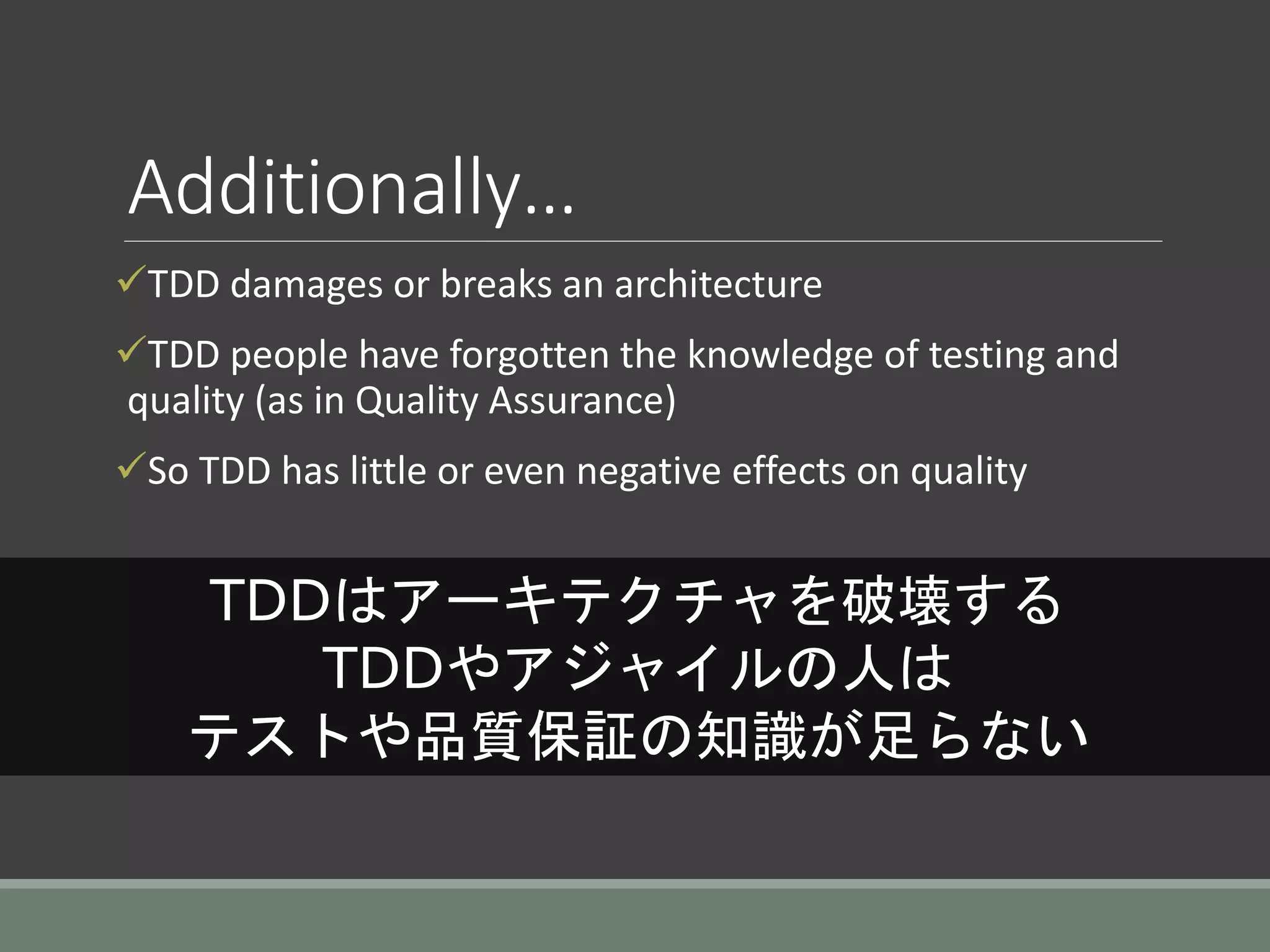 Additionally…
TDD damages or breaks an architecture
TDD people have forgotten the knowledge of testing and
quality (as in Quality Assurance)
So TDD has little or even negative effects on quality
TDDはアーキテクチャを破壊する
TDDやアジャイルの人は
テストや品質保証の知識が足らない
 