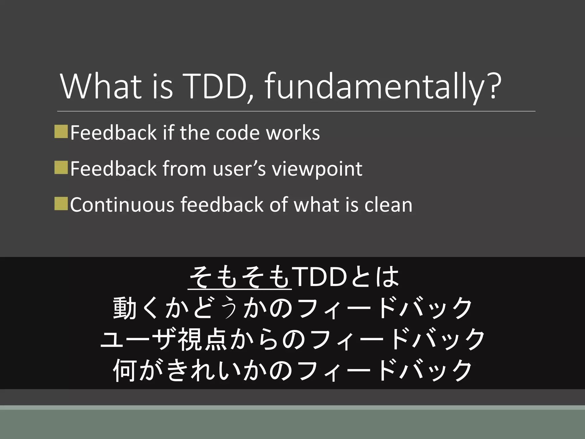 What is TDD, fundamentally?
Feedback if the code works
Feedback from user’s viewpoint
Continuous feedback of what is clean
そもそもTDDとは
動くかどうかのフィードバック
ユーザ視点からのフィードバック
何がきれいかのフィードバック
 
