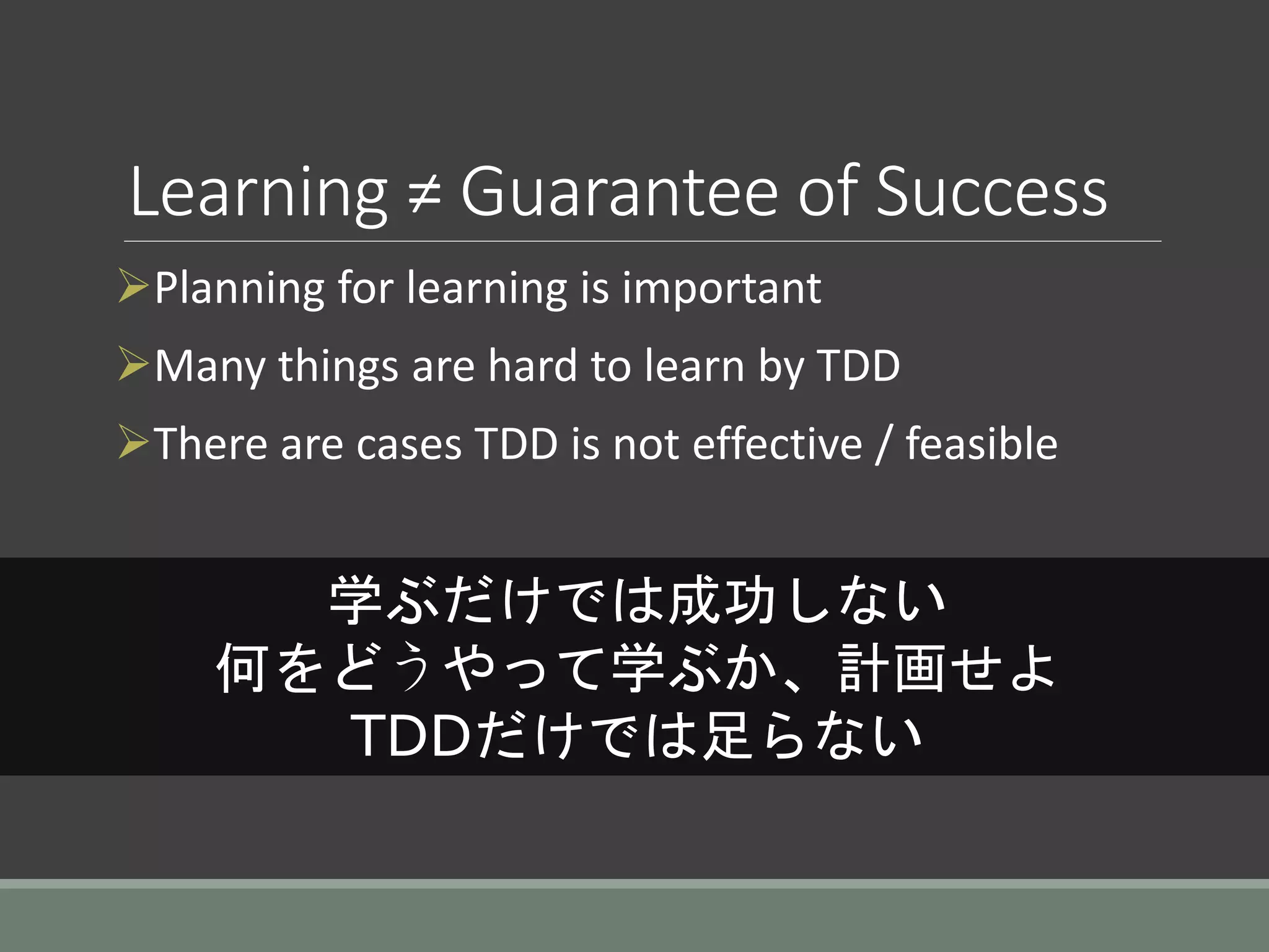 Learning ≠ Guarantee of Success
Planning for learning is important
Many things are hard to learn by TDD
There are cases TDD is not effective / feasible
学ぶだけでは成功しない
何をどうやって学ぶか、計画せよ
TDDだけでは足らない
 