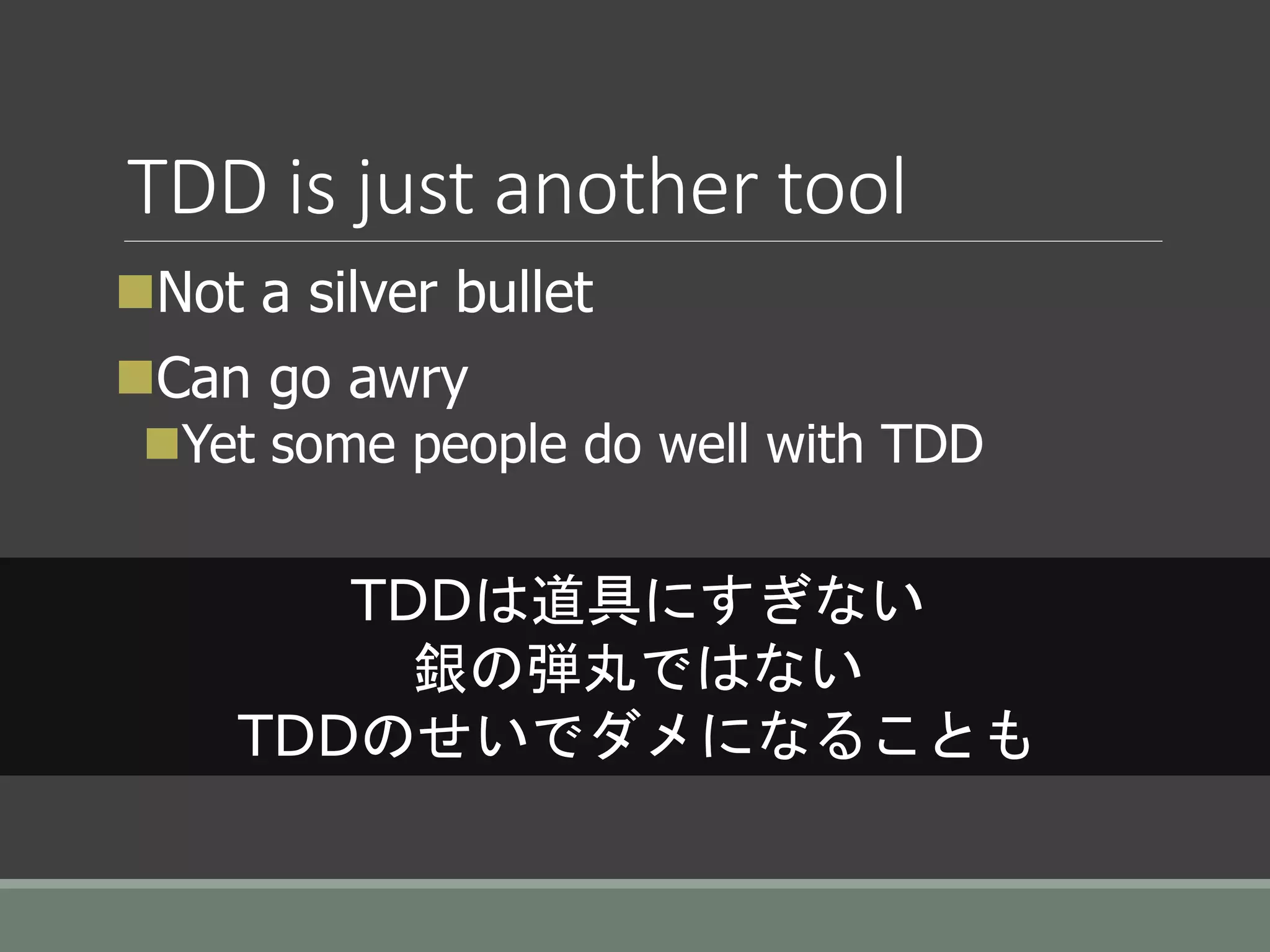 TDD is just another tool
Not a silver bullet
Can go awry
Yet some people do well with TDD
TDDは道具にすぎない
銀の弾丸ではない
TDDのせいでダメになることも
 