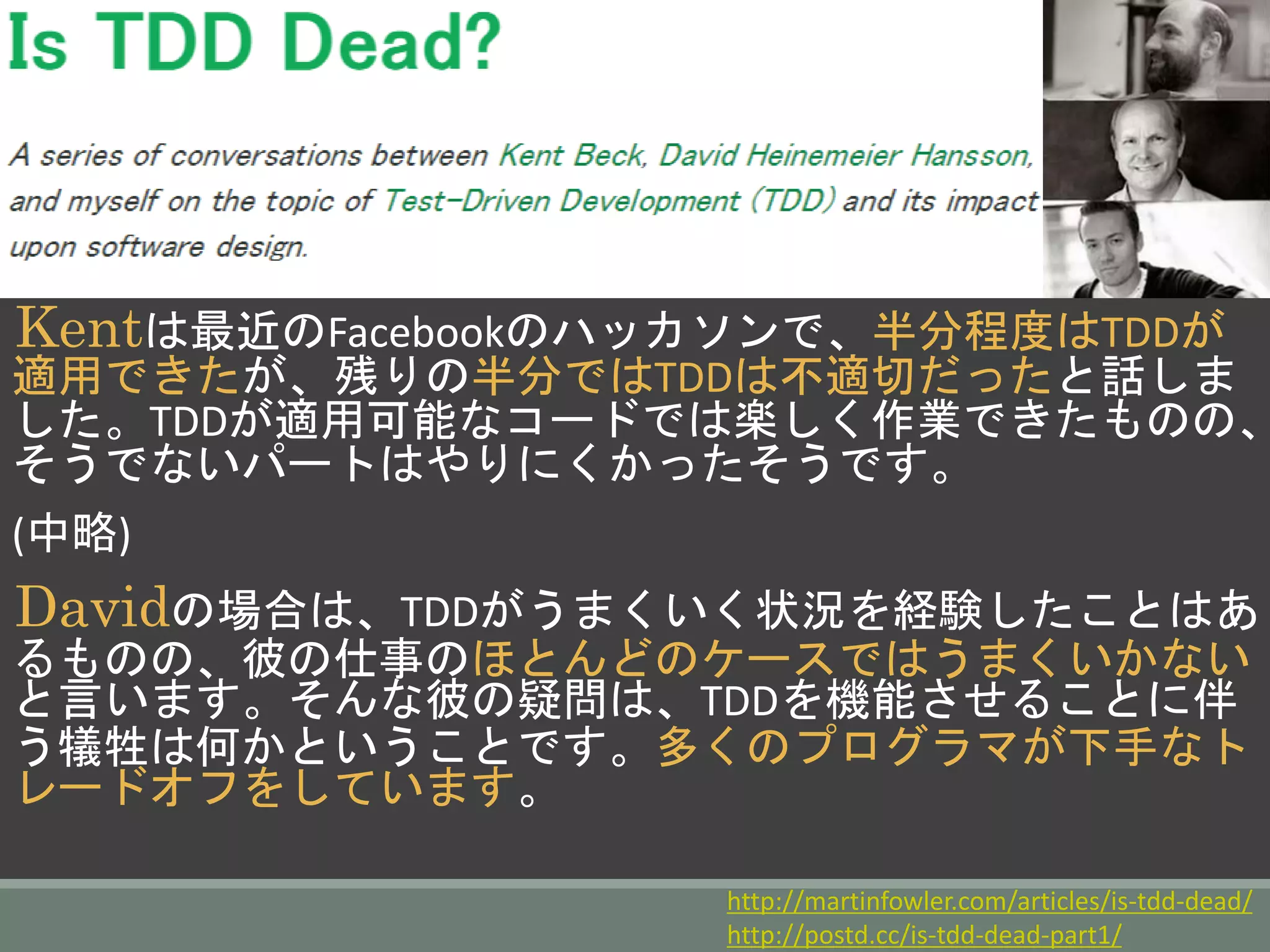 Kentは最近のFacebookのハッカソンで、半分程度はTDD
が適用できたが、残りの半分ではTDDは不適切だったと話し
ました。TDDが適用可能なコードでは楽しく作業できたもの
の、そうでないパートはやりにくかったそうです。
(中略)
Davidの場合は、TDDがうまくいく状況を経験したことは
あるものの、彼の仕事のほとんどのケースではうまくいかな
いと言います。そんな彼の疑問は、TDDを機能させることに
伴う犠牲は何かということです。多くのプログラマが下手な
トレードオフをしています。
http://martinfowler.com/articles/is-tdd-dead/
http://postd.cc/is-tdd-dead-part1/
 