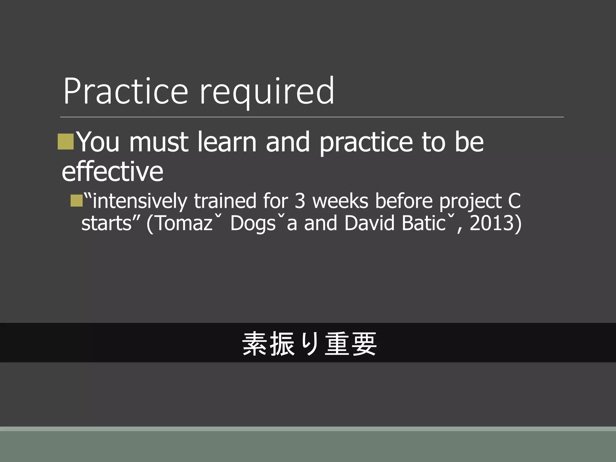 Practice required
You must learn and practice to be
effective
“intensively trained for 3 weeks before project C
starts” (Tomazˇ Dogsˇa and David Baticˇ, 2013)
素振り重要
 