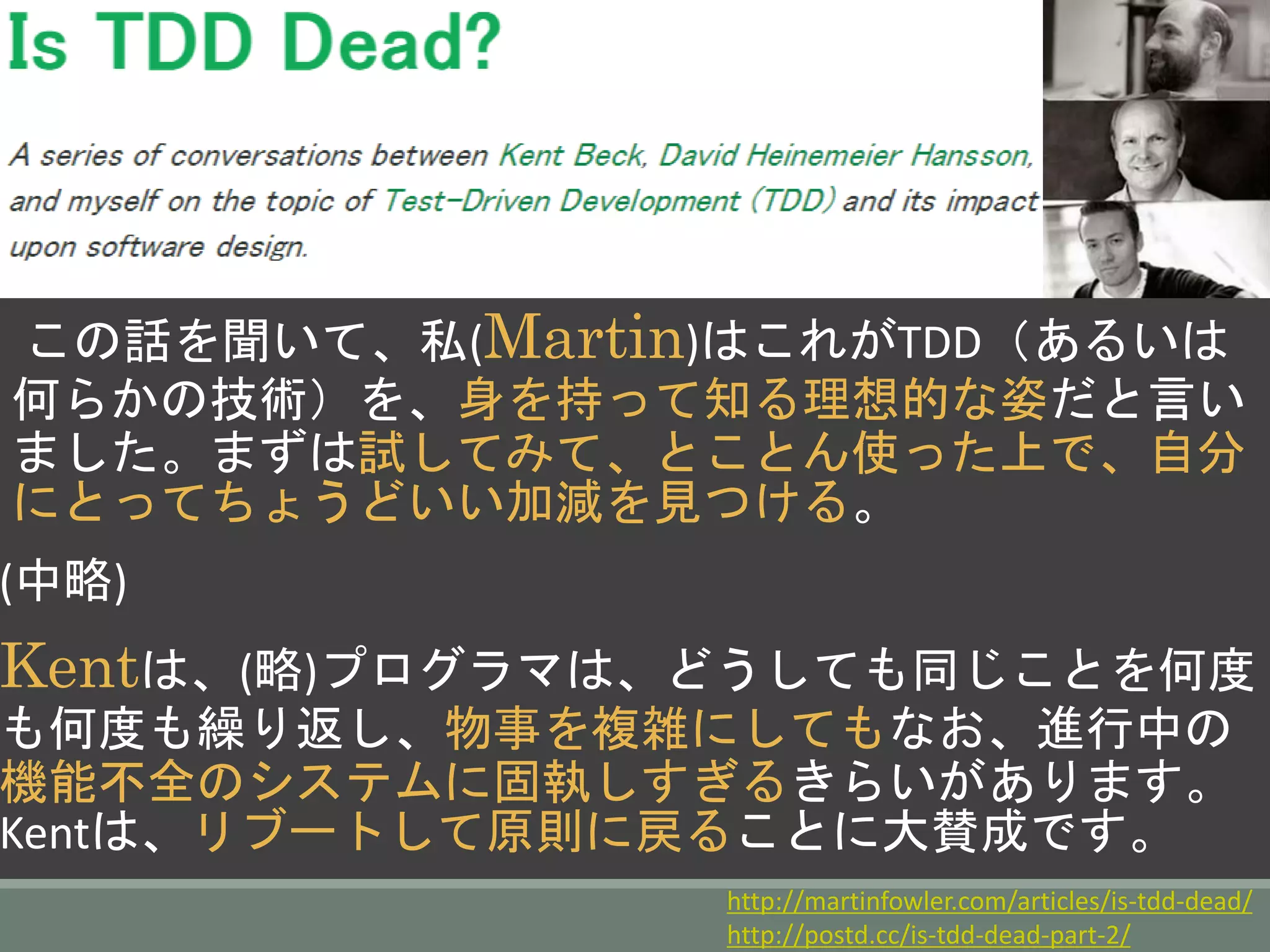 この話を聞いて、私(Martin)はこれがTDD（あるいは
何らかの技術）を、身を持って知る理想的な姿だと言い
ました。まずは試してみて、とことん使った上で、自分
にとってちょうどいい加減を見つける。
(中略)
Kentは、(略)プログラマは、どうしても同じことを何度
も何度も繰り返し、物事を複雑にしてもなお、進行中の
機能不全のシステムに固執しすぎるきらいがあります。
Kentは、リブートして原則に戻ることに大賛成です。
http://martinfowler.com/articles/is-tdd-dead/
http://postd.cc/is-tdd-dead-part-2/
 