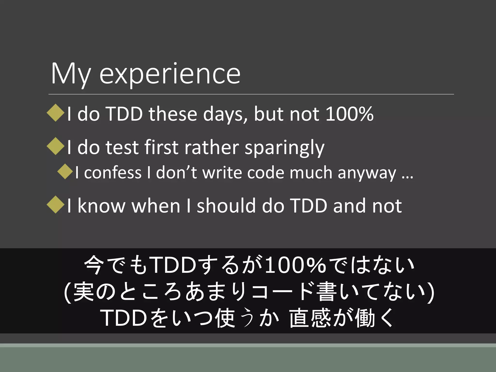 My experience
I do TDD these days, but not 100%
I do test first rather sparingly
I confess I don’t write code much anyway …
I know when I should do TDD and not
今でもTDDするが100％ではない
(実のところあまりコード書いてない)
TDDをいつ使うか 直感が働く
 