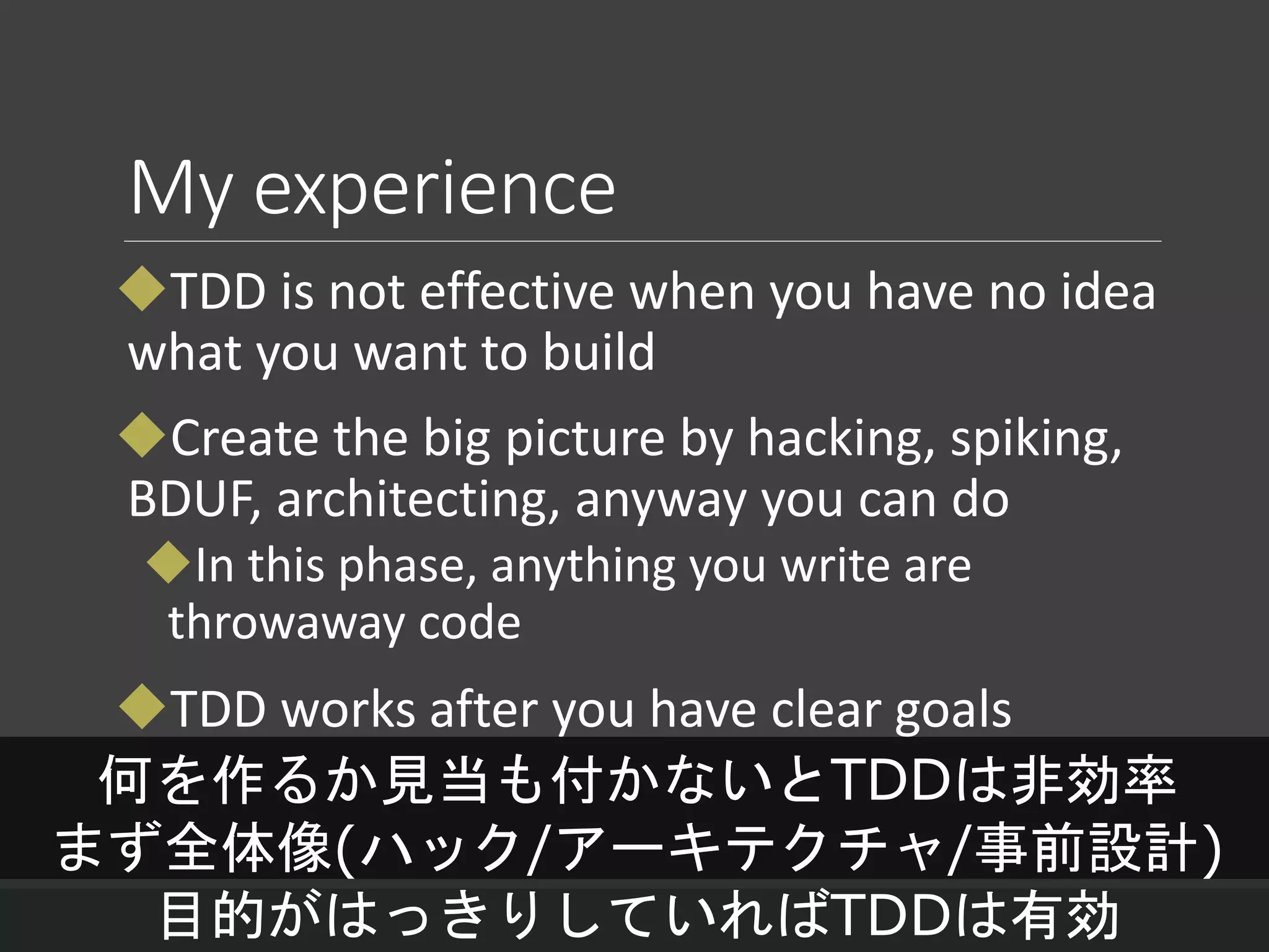 My experience
TDD is not effective when you have no idea
what you want to build
Create the big picture by hacking, spiking,
BDUF, architecting, anyway you can do
In this phase, anything you write are
throwaway code
TDD works after you have clear goals
何を作るか見当も付かないとTDDは非効率
まず全体像(ハック/アーキテクチャ/事前設計)
目的がはっきりしていればTDDは有効
 