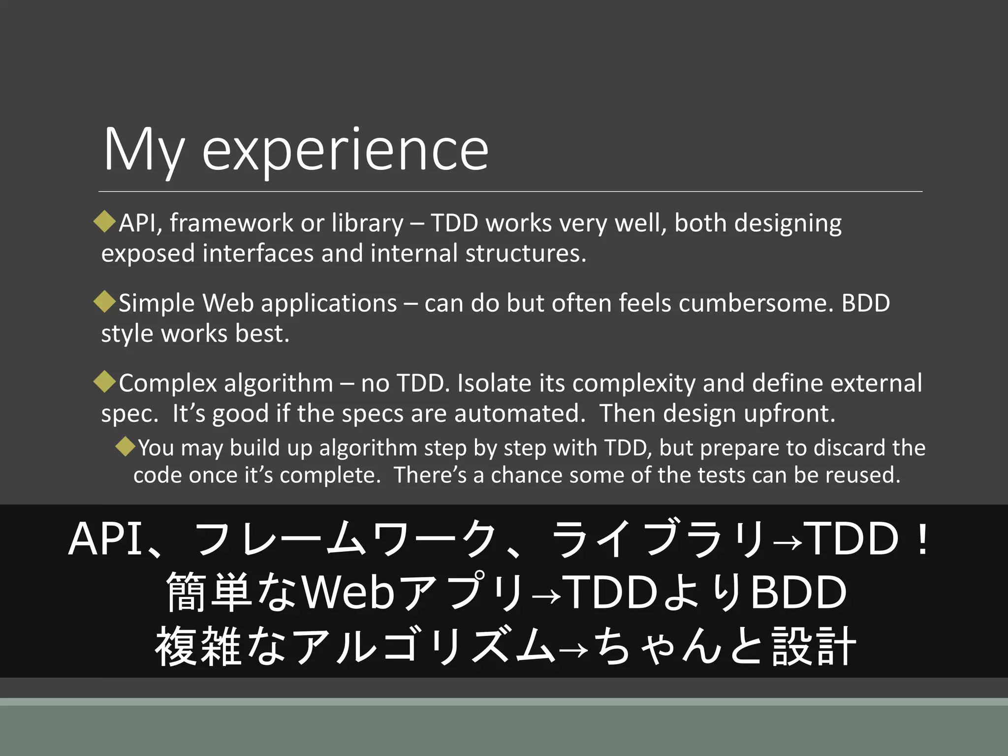 My experience
API, framework or library – TDD works very well, both designing
exposed interfaces and internal structures.
Simple Web applications – can do but often feels cumbersome. BDD
style works best.
Complex algorithm – no TDD. Isolate its complexity and define external
spec. It’s good if the specs are automated. Then design upfront.
You may build up algorithm step by step with TDD, but prepare to discard the
code once it’s complete. There’s a chance some of the tests can be reused.
API、フレームワーク、ライブラリ→TDD！
簡単なWebアプリ→TDDよりBDD
複雑なアルゴリズム→ちゃんと設計
 