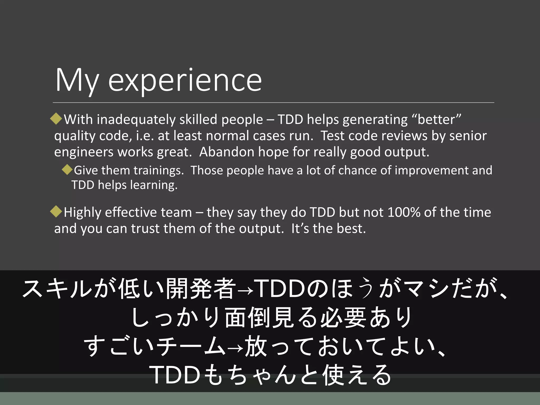 My experience
With inadequately skilled people – TDD helps generating “better”
quality code, i.e. at least normal cases run. Test code reviews by senior
engineers works great. Abandon hope for really good output.
Give them trainings. Those people have a lot of chance of improvement and
TDD helps learning.
Highly effective team – they say they do TDD but not 100% of the time
and you can trust them of the output. It’s the best.
スキルが低い開発者→TDDのほうがマシだが、
しっかり面倒見る必要あり
すごいチーム→放っておいてよい、
TDDもちゃんと使える
 