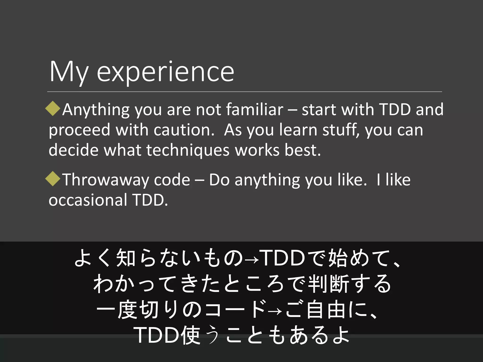 My experience
Anything you are not familiar – start with TDD and
proceed with caution. As you learn stuff, you can
decide what techniques works best.
Throwaway code – Do anything you like. I like
occasional TDD.
よく知らないもの→TDDで始めて、
わかってきたところで判断する
一度切りのコード→ご自由に、
TDD使うこともあるよ
 