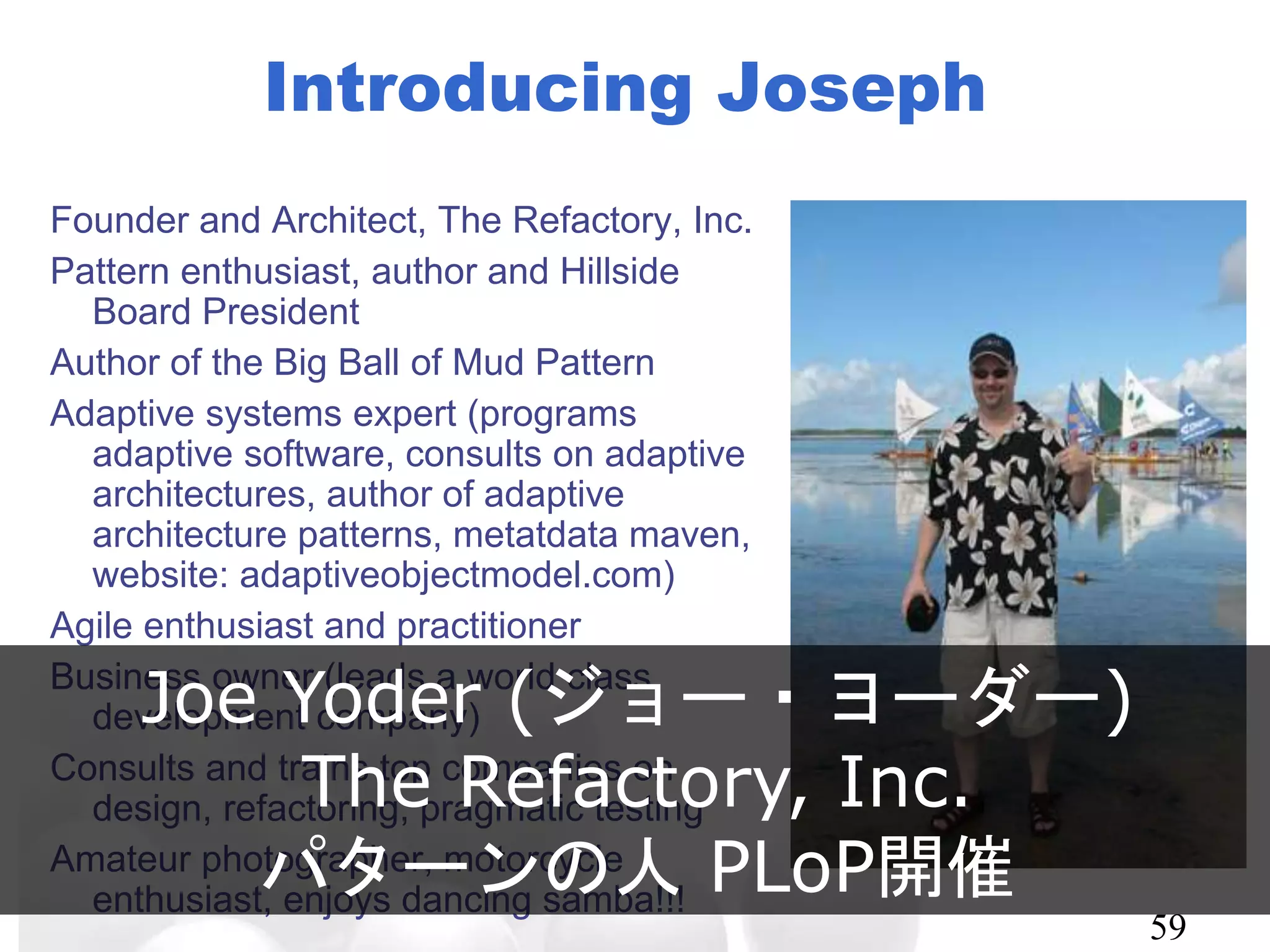 Introducing Joseph
Founder and Architect, The Refactory, Inc.
Pattern enthusiast, author and Hillside Board
President
Author of the Big Ball of Mud Pattern
Adaptive systems expert (programs adaptive
software, consults on adaptive
architectures, author of adaptive
architecture patterns, metatdata maven,
website: adaptiveobjectmodel.com)
Agile enthusiast and practitioner
Business owner (leads a world class
development company)
Consults and trains top companies on design,
refactoring, pragmatic testing
Amateur photographer, motorcycle
enthusiast, enjoys dancing samba!!!
59
Joe Yoder (ジョー・ヨーダー)
The Refactory, Inc.
パターンの人 PLoP開催
 