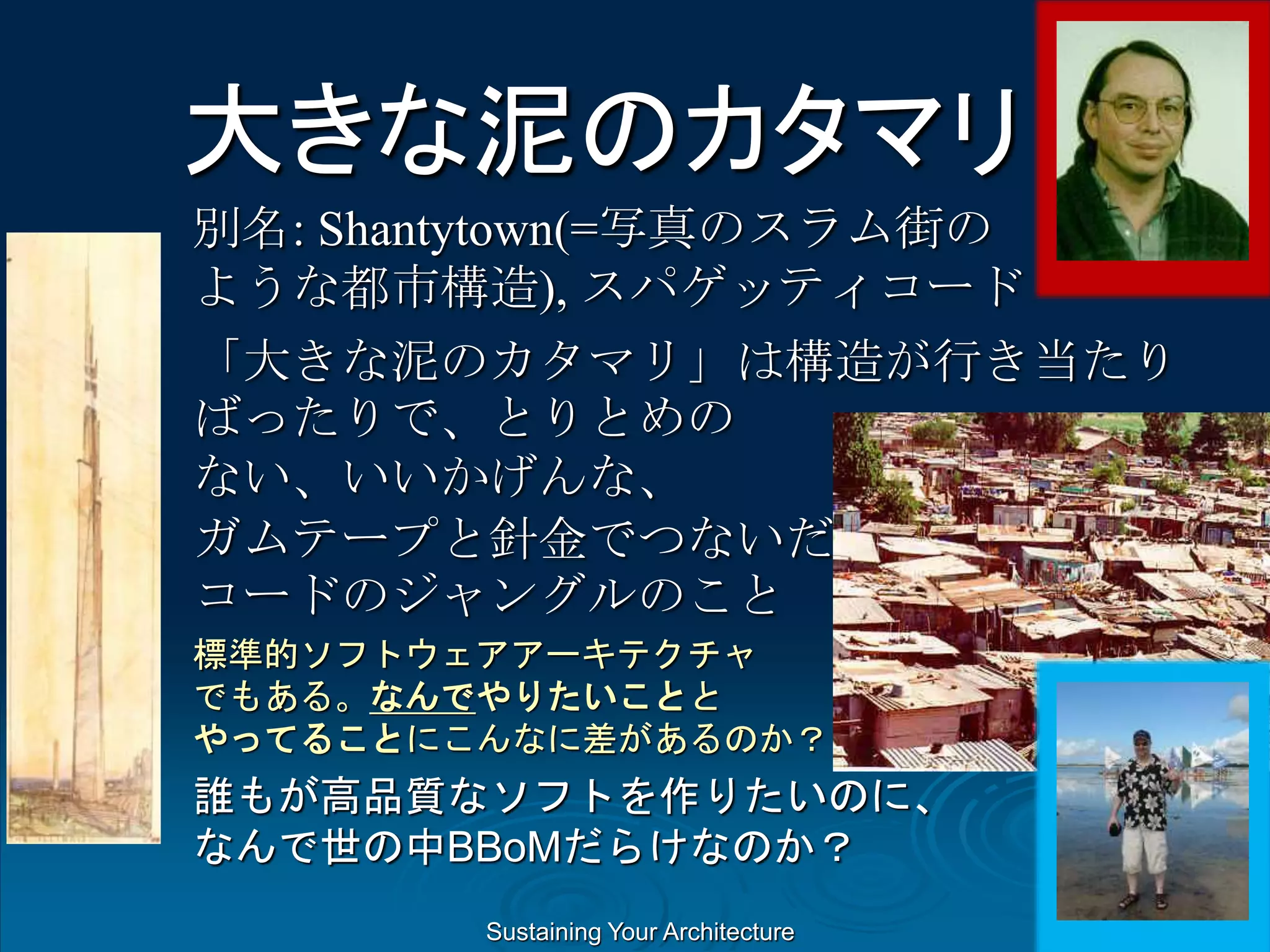 Sustaining Your Architecture
大きな泥のカタマリ
別名: Shantytown(=写真のスラム街の
ような都市構造), スパゲッティコード
「大きな泥のカタマリ」は構造が行き当たり
ばったりで、とりとめの
ない、いいかげんな、
ガムテープと針金でつないだ、スパゲッティ
コードのジャングルのこと
標準的ソフトウェアアーキテクチャ
でもある。なんでやりたいことと
やってることにこんなに差があるのか？
誰もが高品質なソフトを作りたいのに、
なんで世の中BBoMだらけなのか？
 