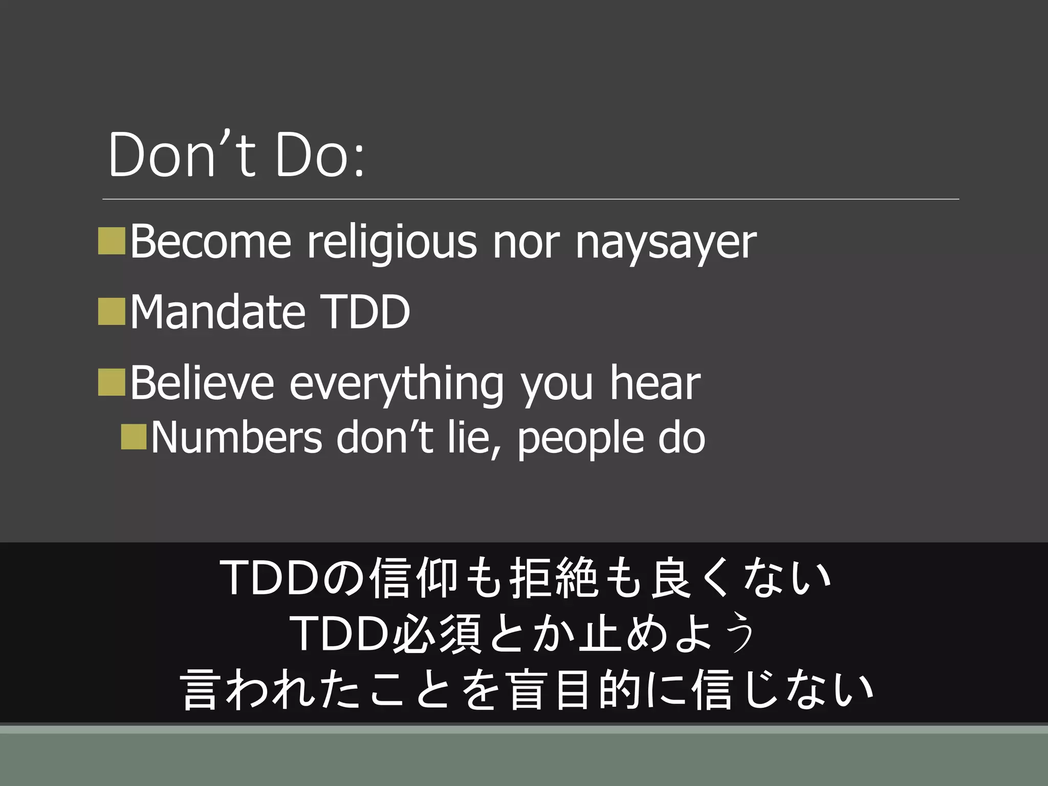Don’t Do:
Become religious nor naysayer
Mandate TDD
Believe everything you hear
Numbers don’t lie, people do
TDDの信仰も拒絶も良くない
TDD必須とか止めよう
言われたことを盲目的に信じない
 
