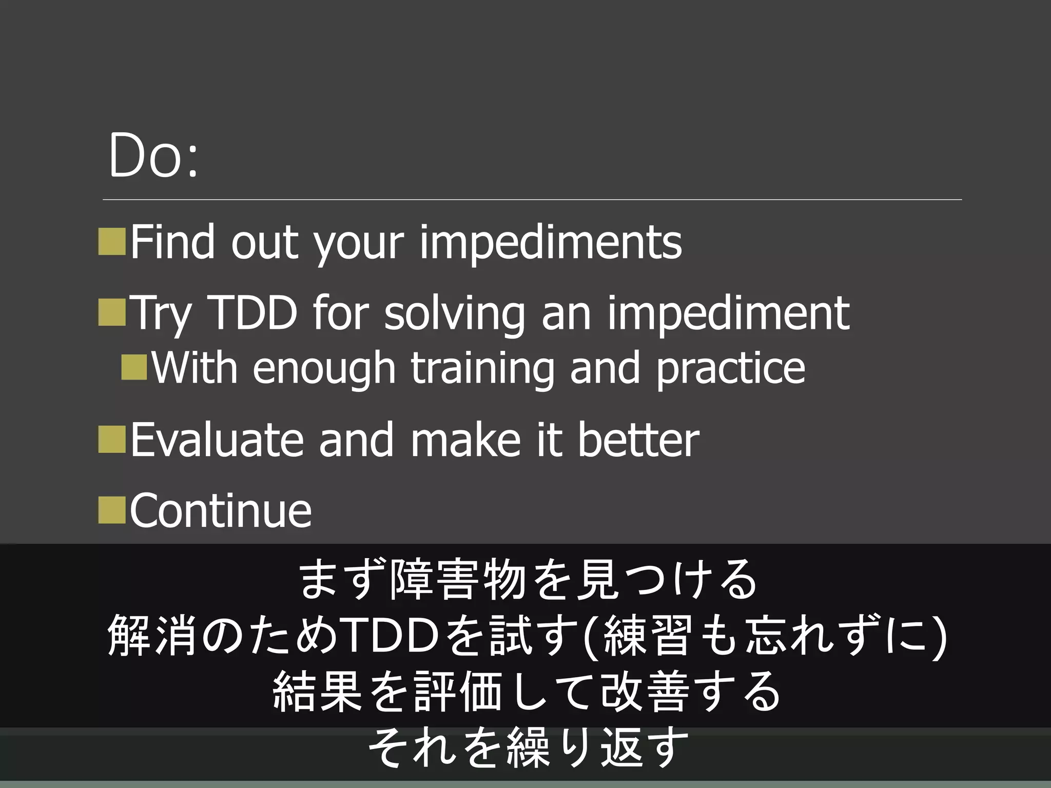 Do:
Find out your impediments
Try TDD for solving an impediment
With enough training and practice
Evaluate and make it better
Continue
まず障害物を見つける
解消のためTDDを試す(練習も忘れずに)
結果を評価して改善する
それを繰り返す
 