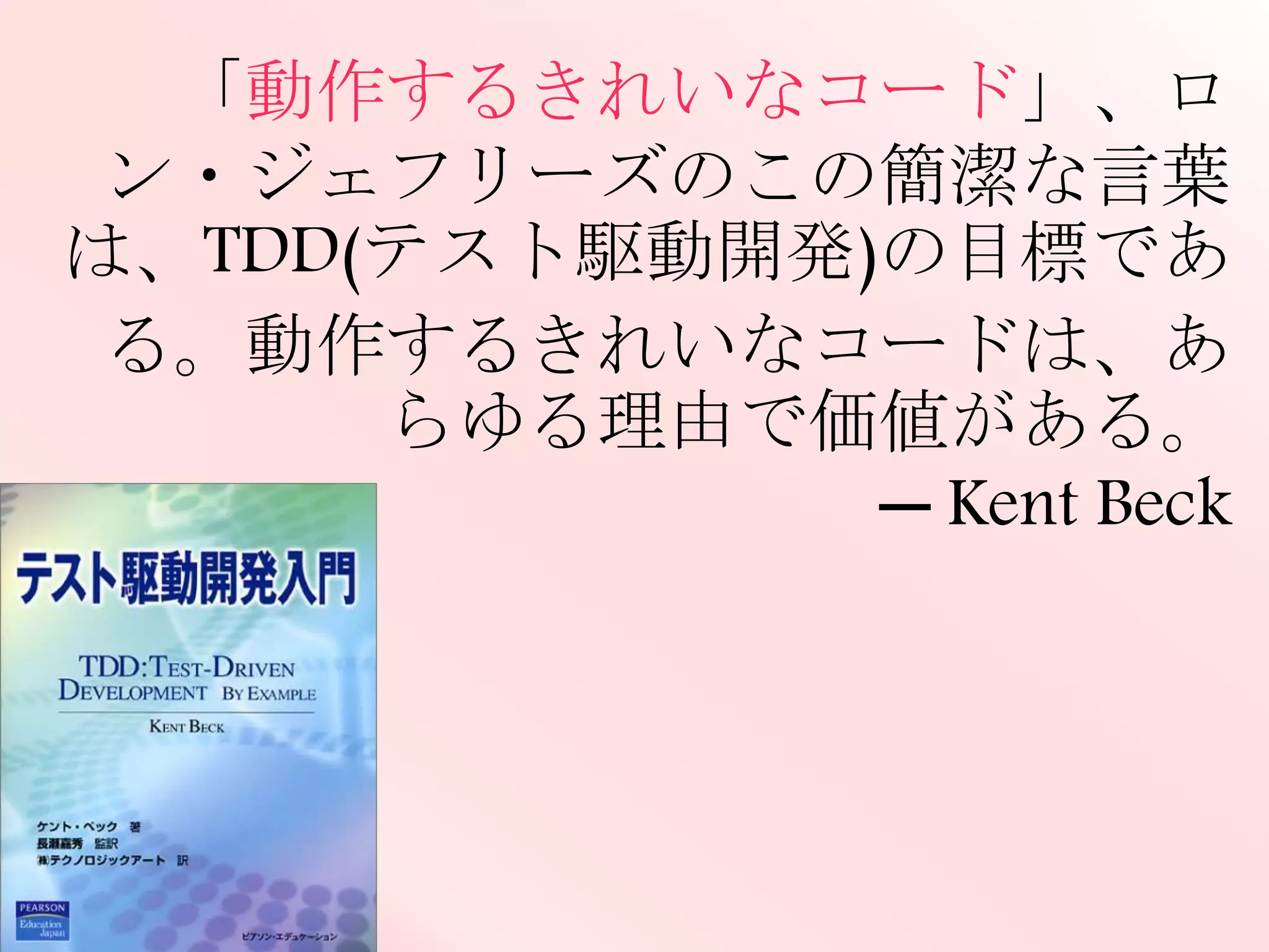 「動作するきれいなコード」、ロン・ジェフ
リーズのこの簡潔な言葉は、TDD(テスト
駆動開発)の目標である。動作するきれい
なコードは、あらゆる理由で価値がある。
─ Kent Beck
 