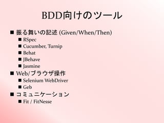 BDD向けのツール
 振る舞いの記述 (Given/When/Then)
 RSpec
 Cucumber, Turnip
 Behat
 JBehave
 Jasmine
 Web/ブラウザ操作
 Selenium WebDriver
 Geb
 コミュニケーション
 Fit / FitNesse
 