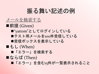 振る舞い記述の例
メールを検索する
前提 (Given)
“yattom”としてログインしている
テスト用メールを100件受信している
受信ボックスを表示している
もし (When)
「エラー」を検索する
ならば (Then)
「エラー」を含む15件が一覧表示されること
 