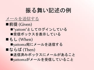 振る舞い記述の例
メールを送信する
前提 (Given)
“yattom”としてログインしている
受信ボックスを表示している
もし (When)
yattom2宛にメールを送信する
ならば (Then)
送信済みボックスにメールがあること
yattom2がメールを受信していること
 