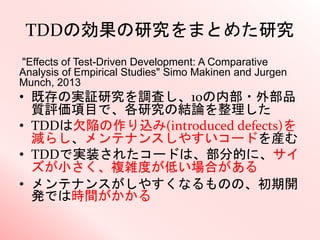 TDDの効果の研究をまとめた研究
"Effects of Test-Driven Development: A Comparative
Analysis of Empirical Studies" Simo Makinen and Jurgen
Munch, 2013
• 既存の実証研究を調査し、10の内部・外部品
質評価項目で、各研究の結論を整理した
• TDDは欠陥の作り込み(introduced defects)を
減らし、メンテナンスしやすいコードを産む
• TDDで実装されたコードは、部分的に、サイ
ズが小さく、複雑度が低い場合がある
• メンテナンスがしやすくなるものの、初期開
発では時間がかかる
 