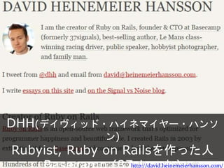 DHH(デイヴィッド・ハイネマイヤー・ハンソン)
Rubyist, Ruby on Railsを作った人
Basecamp (37signals)
http://david.heinemeierhansson.com/
 