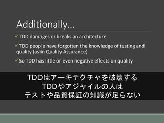 Additionally…
TDD damages or breaks an architecture
TDD people have forgotten the knowledge of testing and
quality (as in Quality Assurance)
So TDD has little or even negative effects on quality
TDDはアーキテクチャを破壊する
TDDやアジャイルの人は
テストや品質保証の知識が足らない
 