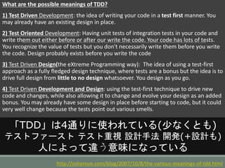 What are the possible meanings of TDD?
1) Test Driven Development: the idea of writing your code in a test first manner. You
may already have an existing design in place.
2) Test Oriented Development: Having unit tests of integration tests in your code and
write them out either before or after our write the code. Your code has lots of tests.
You recognize the value of tests but you don't necessarily write them before you write
the code. Design probably exists before you write the code
3) Test Driven Design(the eXtreme Programming way): The idea of using a test-first
approach as a fully fledged design technique, where tests are a bonus but the idea is to
drive full design from little to no design whatsoever. You design as you go.
4) Test Driven Development and Design: using the test-first technique to drive new
code and changes, while also allowing it to change and evolve your design as an added
bonus. You may already have some design in place before starting to code, but it could
very well change because the tests point out various smells.
http://osherove.com/blog/2007/10/8/the-various-meanings-of-tdd.html
「TDD」は4通りに使われている(少なくとも)
テストファースト テスト重視 設計手法 開発(+設計も)
人によって違う意味になっている
 