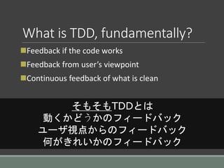 What is TDD, fundamentally?
Feedback if the code works
Feedback from user’s viewpoint
Continuous feedback of what is clean
そもそもTDDとは
動くかどうかのフィードバック
ユーザ視点からのフィードバック
何がきれいかのフィードバック
 