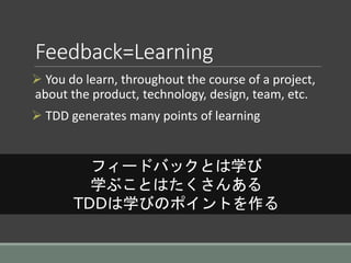 Feedback=Learning
 You do learn, throughout the course of a project,
about the product, technology, design, team, etc.
 TDD generates many points of learning
フィードバックとは学び
学ぶことはたくさんある
TDDは学びのポイントを作る
 