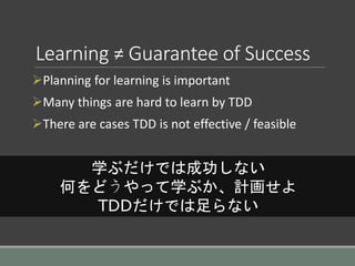 Learning ≠ Guarantee of Success
Planning for learning is important
Many things are hard to learn by TDD
There are cases TDD is not effective / feasible
学ぶだけでは成功しない
何をどうやって学ぶか、計画せよ
TDDだけでは足らない
 