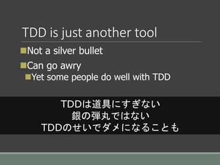 TDD is just another tool
Not a silver bullet
Can go awry
Yet some people do well with TDD
TDDは道具にすぎない
銀の弾丸ではない
TDDのせいでダメになることも
 
