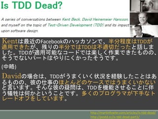 Kentは最近のFacebookのハッカソンで、半分程度はTDD
が適用できたが、残りの半分ではTDDは不適切だったと話し
ました。TDDが適用可能なコードでは楽しく作業できたもの
の、そうでないパートはやりにくかったそうです。
(中略)
Davidの場合は、TDDがうまくいく状況を経験したことは
あるものの、彼の仕事のほとんどのケースではうまくいかな
いと言います。そんな彼の疑問は、TDDを機能させることに
伴う犠牲は何かということです。多くのプログラマが下手な
トレードオフをしています。
http://martinfowler.com/articles/is-tdd-dead/
http://postd.cc/is-tdd-dead-part1/
 