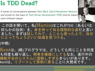 この話を聞いて、私(Martin)はこれがTDD（あるいは
何らかの技術）を、身を持って知る理想的な姿だと言い
ました。まずは試してみて、とことん使った上で、自分
にとってちょうどいい加減を見つける。
(中略)
Kentは、(略)プログラマは、どうしても同じことを何度
も何度も繰り返し、物事を複雑にしてもなお、進行中の
機能不全のシステムに固執しすぎるきらいがあります。
Kentは、リブートして原則に戻ることに大賛成です。
http://martinfowler.com/articles/is-tdd-dead/
http://postd.cc/is-tdd-dead-part-2/
 