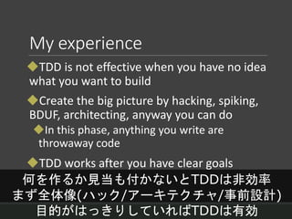 My experience
TDD is not effective when you have no idea
what you want to build
Create the big picture by hacking, spiking,
BDUF, architecting, anyway you can do
In this phase, anything you write are
throwaway code
TDD works after you have clear goals
何を作るか見当も付かないとTDDは非効率
まず全体像(ハック/アーキテクチャ/事前設計)
目的がはっきりしていればTDDは有効
 