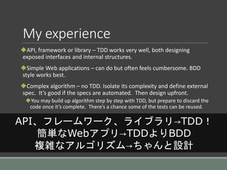 My experience
API, framework or library – TDD works very well, both designing
exposed interfaces and internal structures.
Simple Web applications – can do but often feels cumbersome. BDD
style works best.
Complex algorithm – no TDD. Isolate its complexity and define external
spec. It’s good if the specs are automated. Then design upfront.
You may build up algorithm step by step with TDD, but prepare to discard the
code once it’s complete. There’s a chance some of the tests can be reused.
API、フレームワーク、ライブラリ→TDD！
簡単なWebアプリ→TDDよりBDD
複雑なアルゴリズム→ちゃんと設計
 
