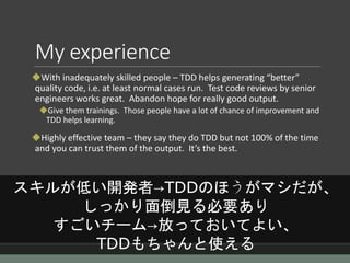 My experience
With inadequately skilled people – TDD helps generating “better”
quality code, i.e. at least normal cases run. Test code reviews by senior
engineers works great. Abandon hope for really good output.
Give them trainings. Those people have a lot of chance of improvement and
TDD helps learning.
Highly effective team – they say they do TDD but not 100% of the time
and you can trust them of the output. It’s the best.
スキルが低い開発者→TDDのほうがマシだが、
しっかり面倒見る必要あり
すごいチーム→放っておいてよい、
TDDもちゃんと使える
 