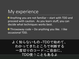 My experience
Anything you are not familiar – start with TDD and
proceed with caution. As you learn stuff, you can
decide what techniques works best.
Throwaway code – Do anything you like. I like
occasional TDD.
よく知らないもの→TDDで始めて、
わかってきたところで判断する
一度切りのコード→ご自由に、
TDD使うこともあるよ
 
