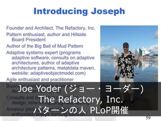Introducing Joseph
Founder and Architect, The Refactory, Inc.
Pattern enthusiast, author and Hillside Board
President
Author of the Big Ball of Mud Pattern
Adaptive systems expert (programs adaptive
software, consults on adaptive
architectures, author of adaptive
architecture patterns, metatdata maven,
website: adaptiveobjectmodel.com)
Agile enthusiast and practitioner
Business owner (leads a world class
development company)
Consults and trains top companies on design,
refactoring, pragmatic testing
Amateur photographer, motorcycle
enthusiast, enjoys dancing samba!!!
59
Joe Yoder (ジョー・ヨーダー)
The Refactory, Inc.
パターンの人 PLoP開催
 